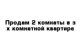 Продам 2 комнаты в з-х комнатной квартире 